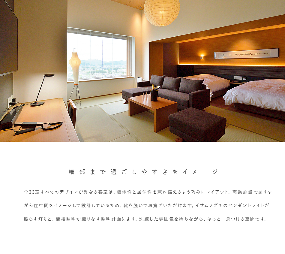 全33室すべてのデザインが異なる客室は、機能性と居住性を兼ね備えるよう巧みにレイアウト。商業施設でありながら住空間をイメージして設計してるため、靴を脱いでお寛ぎいただけます。イサムノグチのペンダントライトが照らす灯りと、間接照明が織りなす照明計画により、洗練した雰囲気を持ちながら、ほっと一息つける空間です。